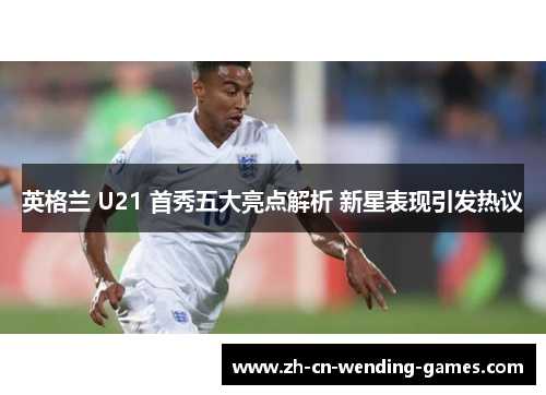 英格兰 U21 首秀五大亮点解析 新星表现引发热议