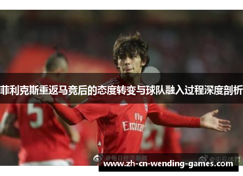 菲利克斯重返马竞后的态度转变与球队融入过程深度剖析