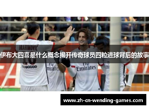 伊布大四喜是什么概念揭开传奇球员四粒进球背后的故事