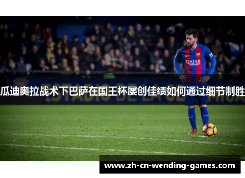 瓜迪奥拉战术下巴萨在国王杯屡创佳绩如何通过细节制胜