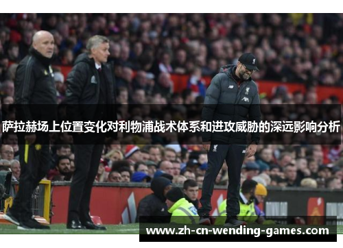 萨拉赫场上位置变化对利物浦战术体系和进攻威胁的深远影响分析