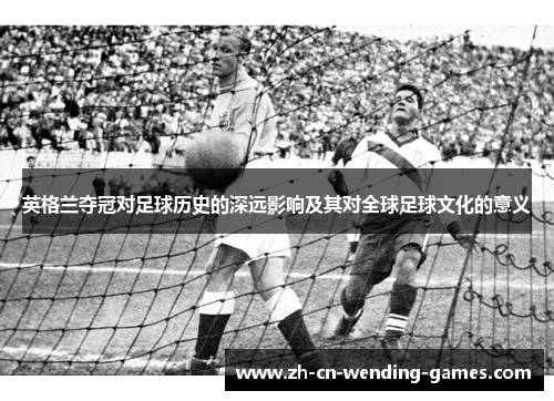 英格兰夺冠对足球历史的深远影响及其对全球足球文化的意义