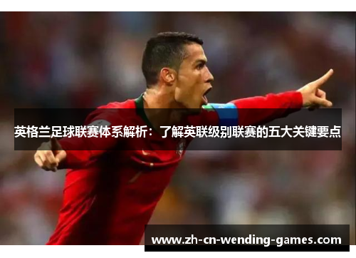 英格兰足球联赛体系解析：了解英联级别联赛的五大关键要点