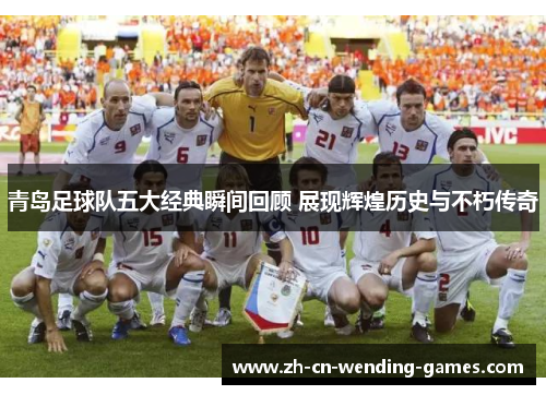 青岛足球队五大经典瞬间回顾 展现辉煌历史与不朽传奇