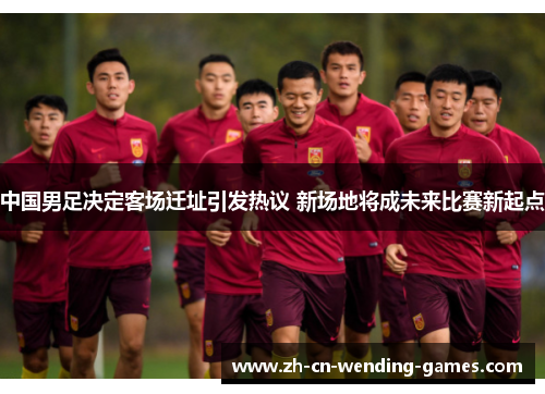中国男足决定客场迁址引发热议 新场地将成未来比赛新起点